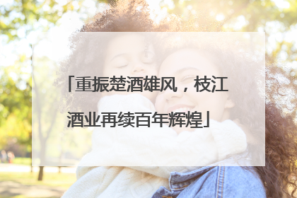 重振楚酒雄风，枝江酒业再续百年辉煌