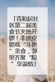 青和居社区第二届美食节火热开锣！非遗皮影戏“斗艳”美食，邻里齐聚“粽”享温情
