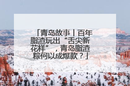 青岛故事丨百年脂渣玩出“舌尖新花样”，青岛脂渣粽何以成爆款？