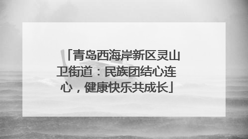青岛西海岸新区灵山卫街道：民族团结心连心，健康快乐共成长