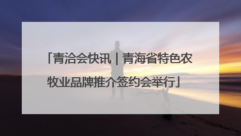 青洽会快讯｜青海省特色农牧业品牌推介签约会举行