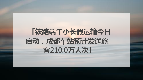 铁路端午小长假运输今日启动，成都车站预计发送旅客210.0万人次