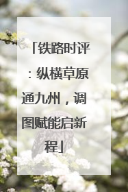 铁路时评：纵横草原通九州，调图赋能启新程