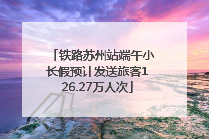 铁路苏州站端午小长假预计发送旅客126.27万人次
