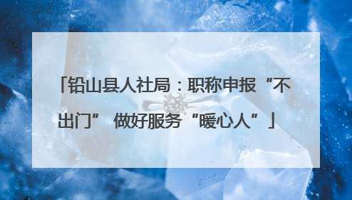 铅山县人社局：职称申报“不出门” 做好服务“暖心人”