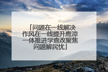 问题在一线解决 作风在一线提升鹰潭一体推进学查改聚焦问题解民忧