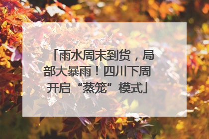 雨水周末到货，局部大暴雨！四川下周开启“蒸笼”模式