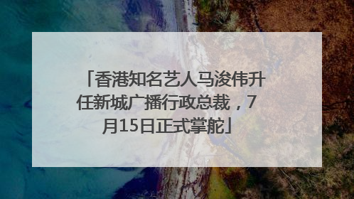 香港知名艺人马浚伟升任新城广播行政总裁，7月15日正式掌舵