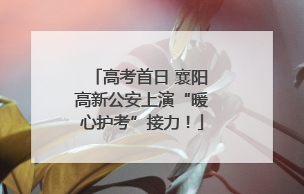 高考首日 襄阳高新公安上演“暖心护考”接力！