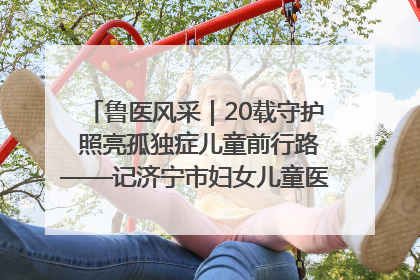 鲁医风采｜20载守护 照亮孤独症儿童前行路——记济宁市妇女儿童医院儿童康复中心主任、副主任技师赵淑珍