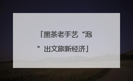 黑茶老手艺“泡”出文旅新经济
