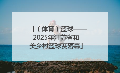 （体育）篮球——2025年江苏省和美乡村篮球赛落幕