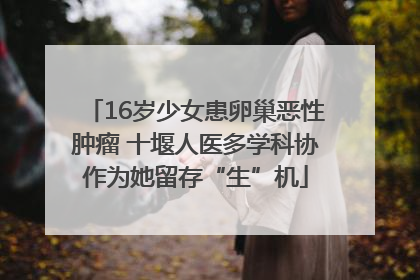 16岁少女患卵巢恶性肿瘤 十堰人医多学科协作为她留存“生”机