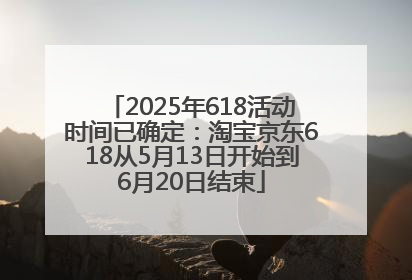 2025年618活动时间已确定：淘宝京东618从5月13日开始到6月20日结束