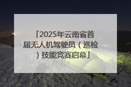 2025年云南省首届无人机驾驶员（巡检）技能竞赛启幕