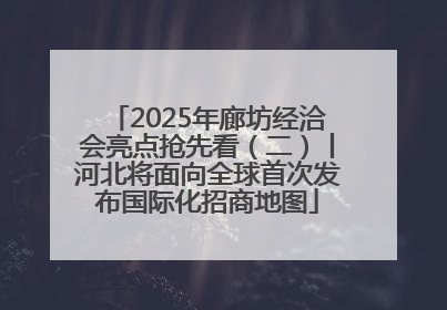 2025年廊坊经洽会亮点抢先看（二）丨河北将面向全球首次发布国际化招商地图