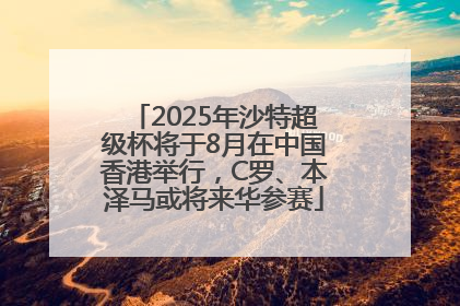 2025年沙特超级杯将于8月在中国香港举行，C罗、本泽马或将来华参赛