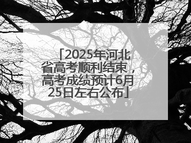 2025年河北省高考顺利结束，高考成绩预计6月25日左右公布