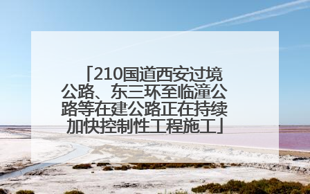 210国道西安过境公路、东三环至临潼公路等在建公路正在持续加快控制性工程施工
