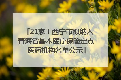 21家！西宁市拟纳入青海省基本医疗保险定点医药机构名单公示