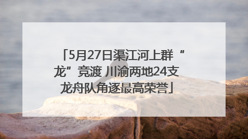 5月27日渠江河上群“龙”竞渡 川渝两地24支龙舟队角逐最高荣誉