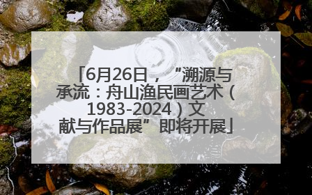 6月26日，“溯源与承流：舟山渔民画艺术（1983-2024）文献与作品展”即将开展