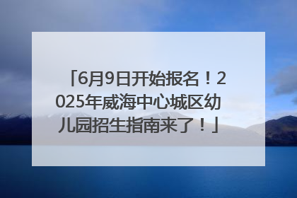 6月9日开始报名！2025年威海中心城区幼儿园招生指南来了！
