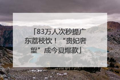 83万人次秒提广东荔枝饮！“贵妃奢望”成今夏爆款
